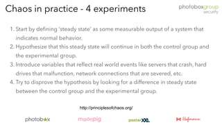 1. Start by defining ‘steady state’ as some measurable output of a system that
indicates normal behavior.
2. Hypothesize that this steady state will continue in both the control group and
the experimental group.
3. Introduce variables that reflect real world events like servers that crash, hard
drives that malfunction, network connections that are severed, etc.
4. Try to disprove the hypothesis by looking for a difference in steady state
between the control group and the experimental group.
Chaos in practice - 4 experiments
http://principlesofchaos.org/
 