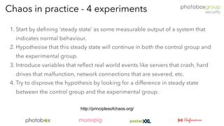 1. Start by defining ‘steady state’ as some measurable output of a system that
indicates normal behaviour.
2. Hypothesise that this steady state will continue in both the control group and
the experimental group.
3. Introduce variables that reflect real world events like servers that crash, hard
drives that malfunction, network connections that are severed, etc.
4. Try to disprove the hypothesis by looking for a difference in steady state
between the control group and the experimental group.
Chaos in practice - 4 experiments
http://principlesofchaos.org/
 