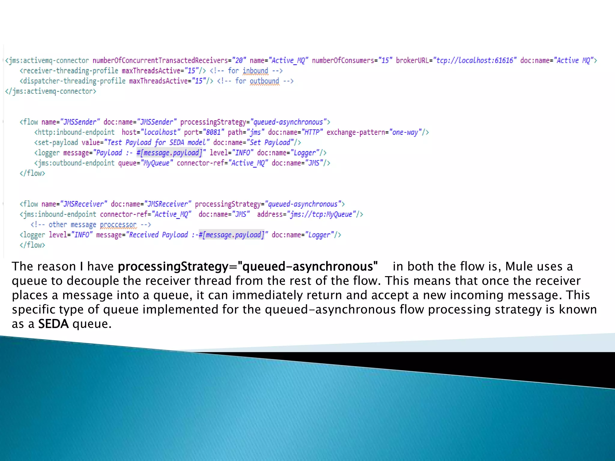 The reason I have processingStrategy="queued-asynchronous" in both the flow is, Mule uses a
queue to decouple the receiver thread from the rest of the flow. This means that once the receiver
places a message into a queue, it can immediately return and accept a new incoming message. This
specific type of queue implemented for the queued-asynchronous flow processing strategy is known
as a SEDA queue.
 