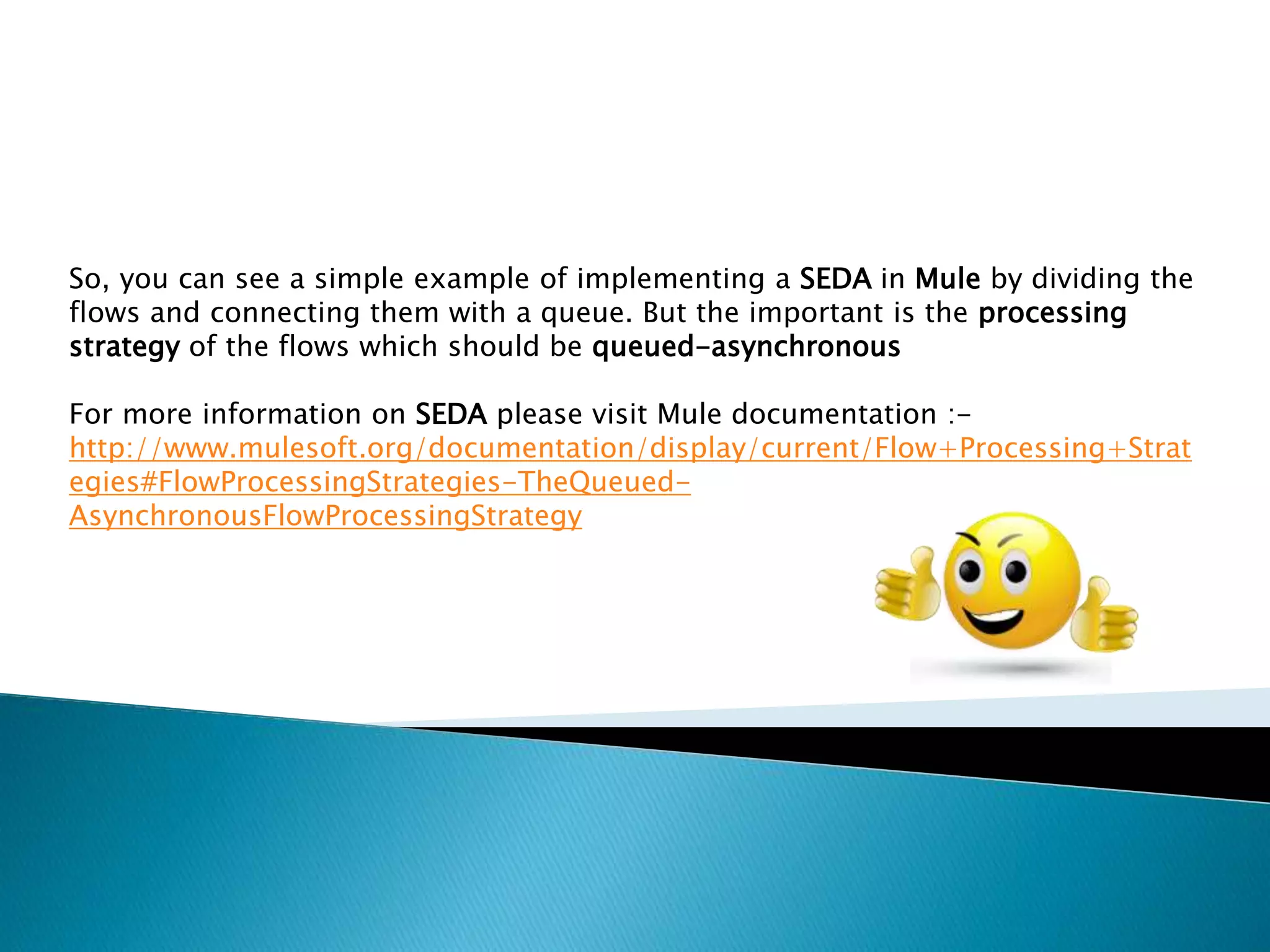 So, you can see a simple example of implementing a SEDA in Mule by dividing the
flows and connecting them with a queue. But the important is the processing
strategy of the flows which should be queued-asynchronous
For more information on SEDA please visit Mule documentation :-
http://www.mulesoft.org/documentation/display/current/Flow+Processing+Strat
egies#FlowProcessingStrategies-TheQueued-
AsynchronousFlowProcessingStrategy
 