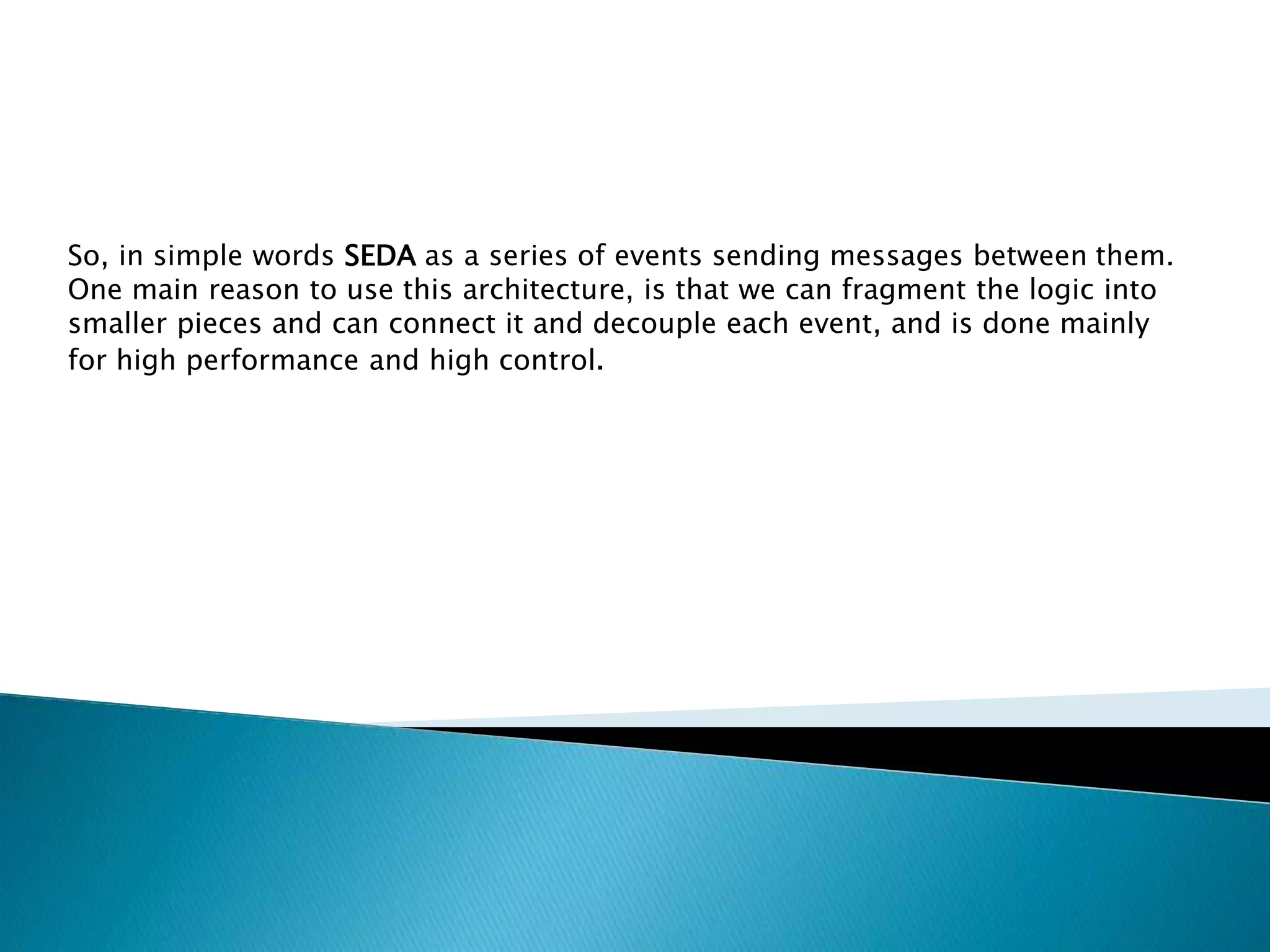 So, in simple words SEDA as a series of events sending messages between them.
One main reason to use this architecture, is that we can fragment the logic into
smaller pieces and can connect it and decouple each event, and is done mainly
for high performance and high control.
 