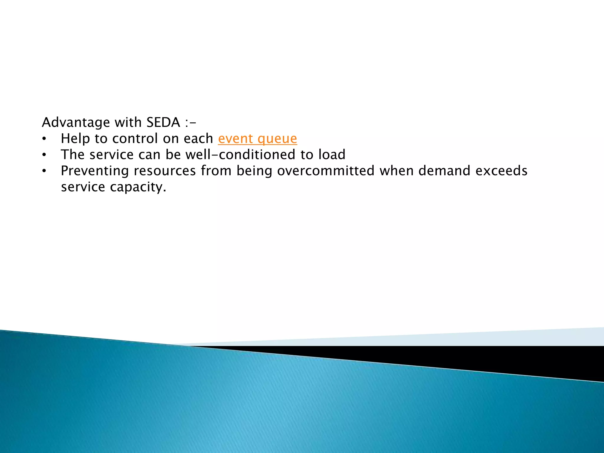 Advantage with SEDA :-
• Help to control on each event queue
• The service can be well-conditioned to load
• Preventing resources from being overcommitted when demand exceeds
service capacity.
 