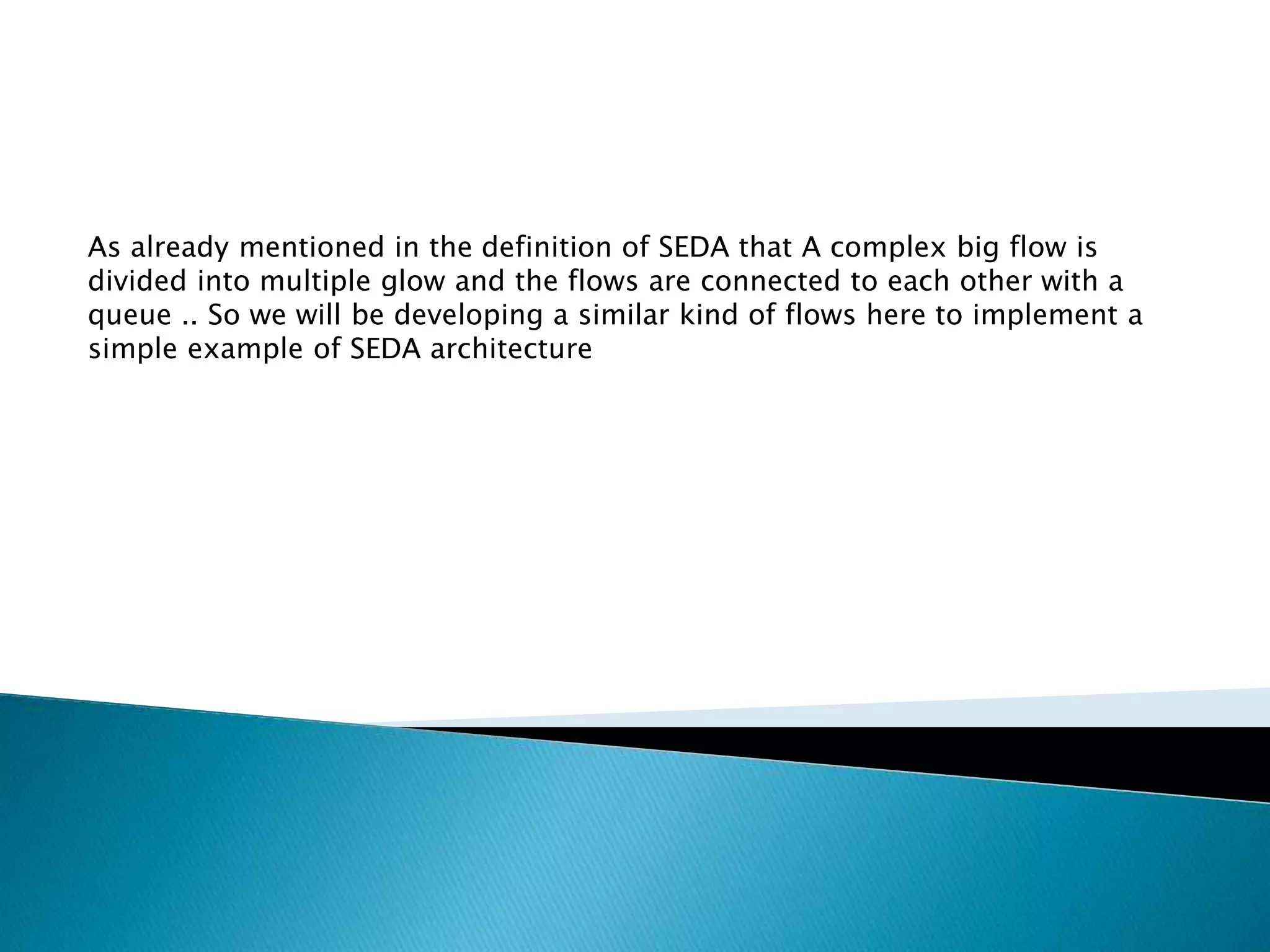 As already mentioned in the definition of SEDA that A complex big flow is
divided into multiple glow and the flows are connected to each other with a
queue .. So we will be developing a similar kind of flows here to implement a
simple example of SEDA architecture
 