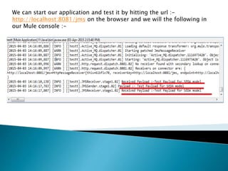 We can start our application and test it by hitting the url :-
http://localhost:8081/jms on the browser and we will the following in
our Mule console :-
 