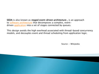 SEDA is also known as staged event-driven architecture , is an approach
to software architecture that decomposes a complex, event-
driven application into a set of stages connected by queues.
This design avoids the high overhead associated with thread-based concurrency
models, and decouples event and thread scheduling from application logic.
Source :- Wikipedia
 