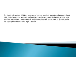 So, in simple words SEDA as a series of events sending messages between them.
One main reason to use this architecture, is that we can fragment the logic into
smaller pieces and can connect it and decouple each event, and is done mainly
for high performance and high control.
 