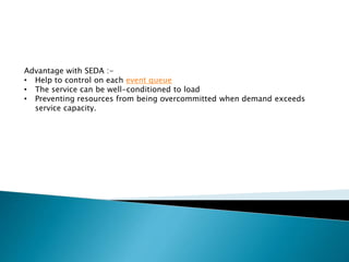 Advantage with SEDA :-
• Help to control on each event queue
• The service can be well-conditioned to load
• Preventing resources from being overcommitted when demand exceeds
service capacity.
 