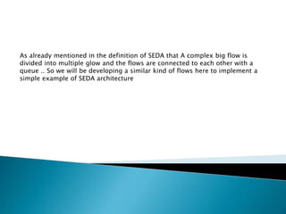 As already mentioned in the definition of SEDA that A complex big flow is
divided into multiple glow and the flows are connected to each other with a
queue .. So we will be developing a similar kind of flows here to implement a
simple example of SEDA architecture
 