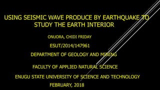 USING SEISMIC WAVE PRODUCE BY EARTHQUAKE TO
STUDY THE EARTH INTERIOR
ONUORA, CHIDI FRIDAY
ESUT/2014/147961
DEPARTMENT OF GEOLOGY AND MINING
FACULTY OF APPLIED NATURAL SCIENCE
ENUGU STATE UNIVERSITY OF SCIENCE AND TECHNOLOGY
FEBRUARY, 2018
 