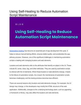 Using Self-Healing to Reduce Automation
Script Maintenance
Automation testing has become an essential part of app development life cycle. It
helps to reduce manual testing efforts, ensures better quality, and accelerates the app
delivery process. However, one of the significant challenges in maintaining automation
scripts is dealing with changing locators and web elements.
Locators and web elements refer to the attributes that identify an object in the UI. These
include ID, name, class, tag, and other attributes. They are used by automation scripts
to interact with the UI elements. When these locators or web elements change, it leads
to the failure of automation scripts. As a result, the maintenance of automation scripts
becomes challenging, and the testing process becomes less efficient.
There are several reasons why locators and web elements change. For example, the UI
design may change, or the developers may modify the HTML structure of the web
application. Additionally, changes to the underlying technology stack, such as upgrading
a framework or library, may also affect the locators and web elements.
 