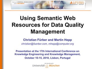 Using Semantic Web
Resources for Data Quality
      Management
       Christian Fürber and Martin Hepp
      christian@fuerber.com, mhepp@computer.org

  Presentation at the 17th International Conference on
 Knowledge Engineering and Knowledge Management,
        October 10-15, 2010, Lisbon, Portugal
 