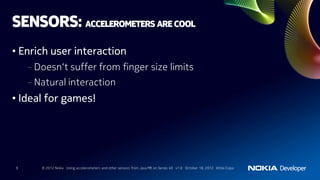 SENSORS: ACCELEROMETERS ARE COOL
• Enrich user interaction
    – Doesn’t suffer from finger size limits
    – Doesn’t suffer from screen size limits
    – Doesn’t interfere with what the user sees on the screen
    – Natural interaction
• Ideal for games!


9      © 2012 Nokia Using accelerometers and other sensors from Java ME on Series 40 v1.1 October 23, 2012 Attila Csipa
 