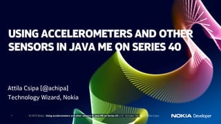 USING ACCELEROMETERS AND OTHER
SENSORS IN JAVA ME ON SERIES 40


Attila Csipa [@achipa]
Technology Wizard, Nokia

 1     © 2012 Nokia Using accelerometers and other sensors in Java ME on Series 40 v1.1 October 23, 2012 Attila Csipa
 