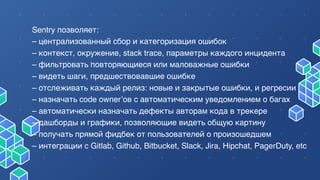 Sentry позволяет:
– централизованный сбор и категоризация ошибок
– контекст, окружение, stack trace, параметры каждого инцидента
– фильтровать повторяющиеся или маловажные ошибки
– видеть шаги, предшествовавшие ошибке
– отслеживать каждый релиз: новые и закрытые ошибки, и регресии
– назначать code owner’ов с автоматическим уведомлением о багах
– автоматически назначать дефекты авторам кода в трекере
– дашборды и графики, позволяющие видеть общую картину
– получать прямой фидбек от пользователей о произошедшем
– интеграции с Gitlab, Github, Bitbucket, Slack, Jira, Hipchat, PagerDuty, etc
 