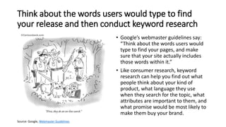 Think about the words users would type to find
your release and then conduct keyword research
• Google’s webmaster guidelines say:
“Think about the words users would
type to find your pages, and make
sure that your site actually includes
those words within it.”
• Like consumer research, keyword
research can help you find out what
people think about your kind of
product, what language they use
when they search for the topic, what
attributes are important to them, and
what promise would be most likely to
make them buy your brand.
Source: Google, Webmaster Guidelines
 