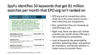 SpyFu identifies 50 keywords that get 81 million
searches per month that EPO.org isn’t ranked on
• EPO.org and its competitors often
show up in the same search results –
that’s why they are competitors.
• But, sometimes they are showing up
and EPO.org is not.
• Right now, there are about 81 million
searches per month where EPO.org is
not contesting its competitors.
• Look at keywords like patentability
searches, patenting ideas, and patents
for inventions, and decide whether it
makes sense to counter them.
Source: SpyFu, SEO Recon Files for EPO.org, Jan. 15, 2021
 