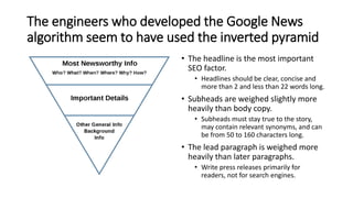 The engineers who developed the Google News
algorithm seem to have used the inverted pyramid
• The headline is the most important
SEO factor.
• Headlines should be clear, concise and
more than 2 and less than 22 words long.
• Subheads are weighed slightly more
heavily than body copy.
• Subheads must stay true to the story,
may contain relevant synonyms, and can
be from 50 to 160 characters long.
• The lead paragraph is weighed more
heavily than later paragraphs.
• Write press releases primarily for
readers, not for search engines.
 