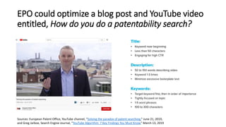 EPO could optimize a blog post and YouTube video
entitled, How do you do a patentability search?
Sources: European Patent Office, YouTube channel, “Solving the paradox of patent searching,” June 21, 2019,
and Greg Jarboe, Search Engine Journal, “YouTube Algorithm: 7 Key Findings You Must Know,” March 13, 2019
 