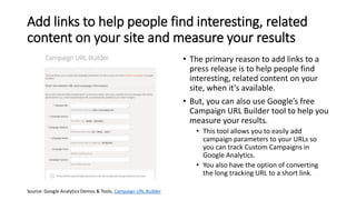 Add links to help people find interesting, related
content on your site and measure your results
• The primary reason to add links to a
press release is to help people find
interesting, related content on your
site, when it’s available.
• But, you can also use Google’s free
Campaign URL Builder tool to help you
measure your results.
• This tool allows you to easily add
campaign parameters to your URLs so
you can track Custom Campaigns in
Google Analytics.
• You also have the option of converting
the long tracking URL to a short link.
Source: Google Analytics Demos & Tools, Campaign URL Builder
 
