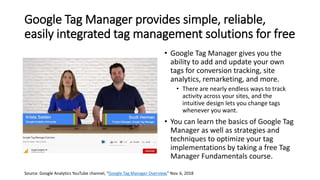 Google Tag Manager provides simple, reliable,
easily integrated tag management solutions for free
• Google Tag Manager gives you the
ability to add and update your own
tags for conversion tracking, site
analytics, remarketing, and more.
• There are nearly endless ways to track
activity across your sites, and the
intuitive design lets you change tags
whenever you want.
• You can learn the basics of Google Tag
Manager as well as strategies and
techniques to optimize your tag
implementations by taking a free Tag
Manager Fundamentals course.
Source: Google Analytics YouTube channel, “Google Tag Manager Overview,” Nov. 6, 2018
 