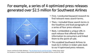 For example, a series of 4 optimized press releases
generated over $2.5 million for Southwest Airlines
• First, I conducted keyword research to
find relevant news search terms.
• Then, I included those search terms in
the headlines and lead paragraphs of
a series of four press releases.
• Next, I embedded a unique URL in
each release that offered further
information to consumers and linked
them to the point-of-sale.
• This enabled Southwest Airlines to
track $2.5 million in ticket sales back
to our 4 optimized press releases.
Source: Institute for Public Relations, “You Are Now Free To Link PR and Sales,” Golden Ruler Award
for Excellence in Public Relations Measurement presented to Southwest Airlines and SEO-PR, 2005
 