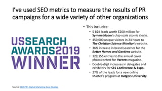 I’ve used SEO metrics to measure the results of PR
campaigns for a wide variety of other organizations
• This includes:
• 5 B2B leads worth $200 million for
Symmetricom’s chip-scale atomic clocks.
• 450,000 unique visitors in 24 hours to
The Christian Science Monitor’s website.
• 36% increase in brand searches for the
Better Homes and Gardens website.
• 129,155 entries to the annual cover
photo contest for Parents magazine.
• Double-digit increases in delegates and
exhibitors for SES Conference & Expo.
• 27% of the leads for a new online
Master’s program at Rutgers University.
Source: SEO-PR’s Digital Marketing Case Studies
 