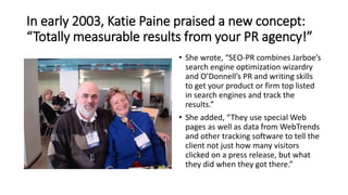 In early 2003, Katie Paine praised a new concept:
“Totally measurable results from your PR agency!”
• She wrote, “SEO-PR c...