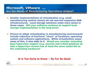 Microsoft, VMware …
Are the Needs of Manufacturing Operations Unique?

  Smaller implementations of virtualization (e.g. small
  manufacturing control rooms) do not warrant expensive SAN
  infrastructures. Local storage solutions make more sense in
  these cases. Will your software continue to support local
  storage implementation in the long term?

  Drivers to adopt virtualization in manufacturing environments
  include reduction of technical "churn" of hardware, operating
  system and software applications. While virtualization eases
  some of this, it also adds to it. Would you consider extending
  base hypervisor support (e.g. security and critical patches) so
  that a hypervisor version has at least the same useful life as
  the
  th underlying hardware?
         d l i     h d      ?



        It is Too Early to Know – So Far So Good

                                                                            18
                                                             © ARC Advisory Group
 