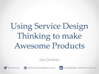 Using Service Design
Thinking to make
Awesome Products
Lisa Overton
notrevol.wordpress.com@notrevol au.linkedin.com/in/notrevol
 