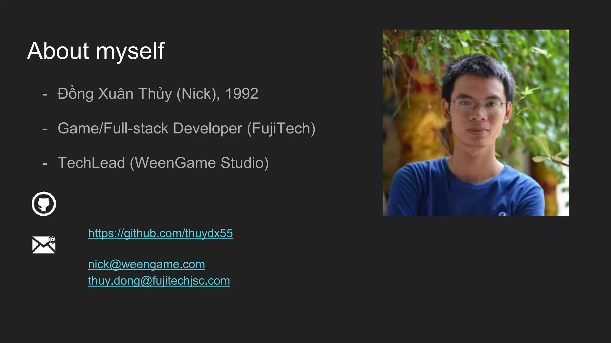 About myself
- Đồng Xuân Thủy (Nick), 1992
- Game/Full-stack Developer (FujiTech)
- TechLead (WeenGame Studio)
https://github.com/thuydx55
nick@weengame.com
thuy.dong@fujitechjsc.com
 