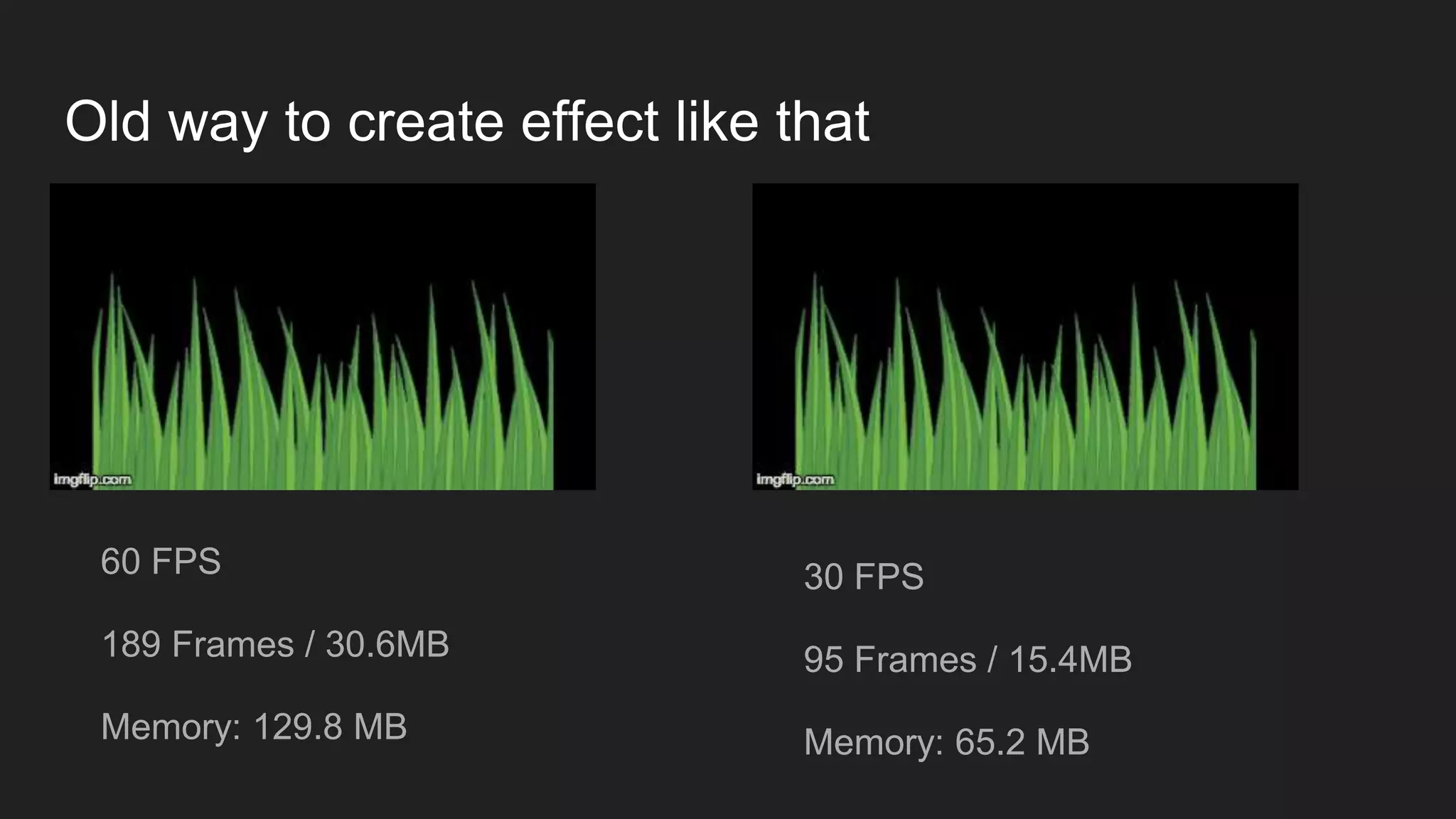 Old way to create effect like that
60 FPS
189 Frames / 30.6MB
Memory: 129.8 MB
30 FPS
95 Frames / 15.4MB
Memory: 65.2 MB
 
