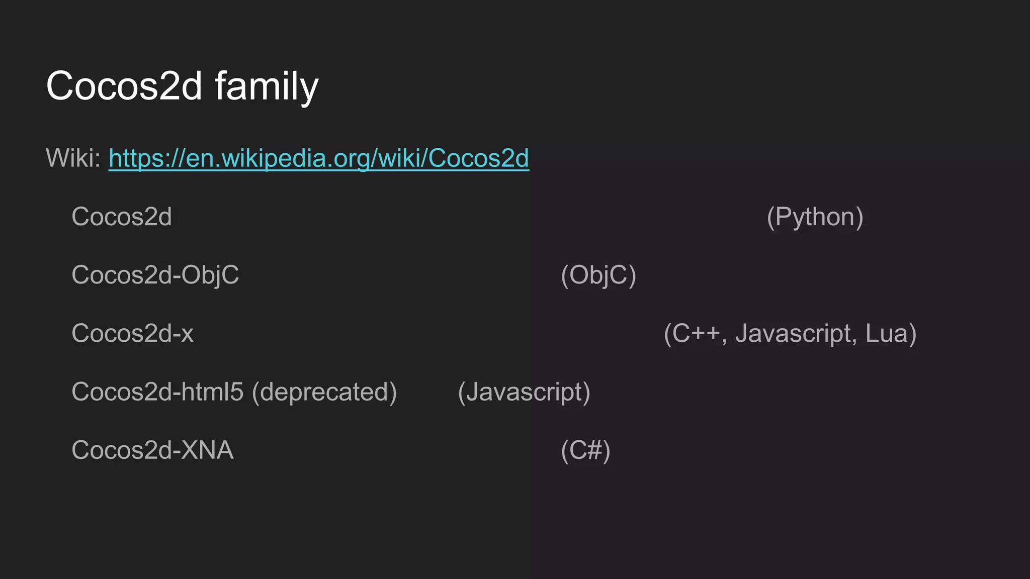 Cocos2d family
Wiki: https://en.wikipedia.org/wiki/Cocos2d
Cocos2d (Python)
Cocos2d-ObjC (ObjC)
Cocos2d-x (C++, Javascript, Lua)
Cocos2d-html5 (deprecated) (Javascript)
Cocos2d-XNA (C#)
 
