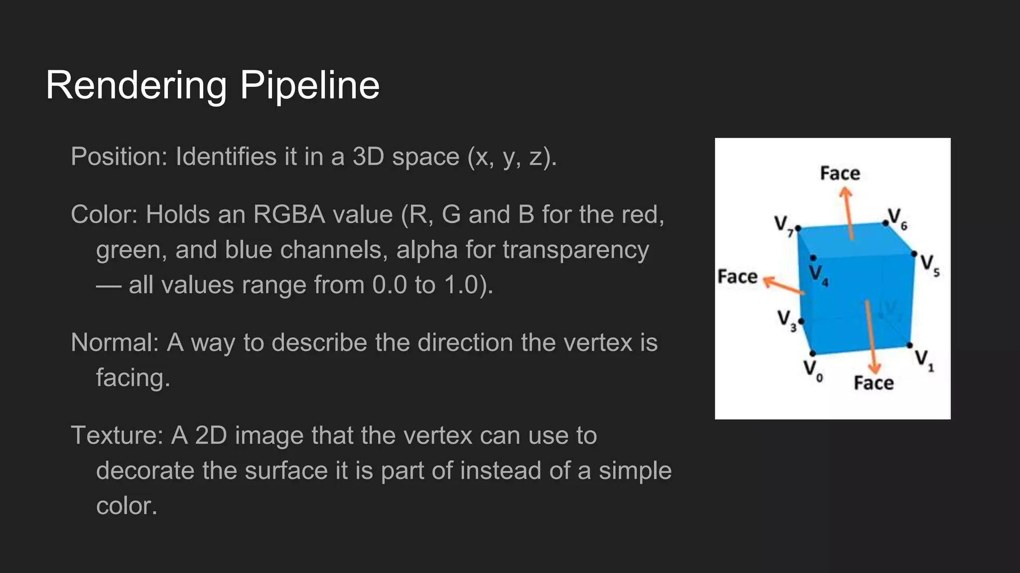 Rendering Pipeline
Position: Identifies it in a 3D space (x, y, z).
Color: Holds an RGBA value (R, G and B for the red,
green, and blue channels, alpha for transparency
— all values range from 0.0 to 1.0).
Normal: A way to describe the direction the vertex is
facing.
Texture: A 2D image that the vertex can use to
decorate the surface it is part of instead of a simple
color.
 