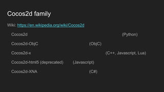 Cocos2d family
Wiki: https://en.wikipedia.org/wiki/Cocos2d
Cocos2d (Python)
Cocos2d-ObjC (ObjC)
Cocos2d-x (C++, Javascript, Lua)
Cocos2d-html5 (deprecated) (Javascript)
Cocos2d-XNA (C#)
 