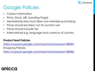 @AnnStanley
Google Policies
• Correct information
• Price, Stock, URL (Landing Page)
• Membership sites must allow non-member purchasing
• Prices should be fixed, not for auction use
• Prices should include tax
• International e.g. language and currency of country
Product feed Policies
https://support.google.com/merchants/answer/188494
Shopping Policies
https://support.google.com/merchants/answer/188484
 