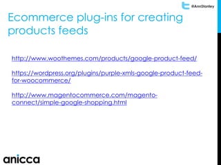 @AnnStanley
Ecommerce plug-ins for creating
products feeds
http://www.woothemes.com/products/google-product-feed/
https://wordpress.org/plugins/purple-xmls-google-product-feed-
for-woocommerce/
http://www.magentocommerce.com/magento-
connect/simple-google-shopping.html
 