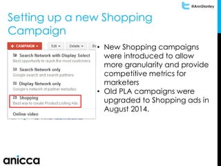 @AnnStanley
Setting up a new Shopping
Campaign
• New Shopping campaigns
were introduced to allow
more granularity and provide
competitive metrics for
marketers
• Old PLA campaigns were
upgraded to Shopping ads in
August 2014.
 