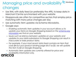 @AnnStanley
Managing price and availability
changes
• Use XML with daily feed (or preferably the API), to keep data in
Merchant Centre synchronised with your website
• Disapprovals are often for competitive sectors that employ price-
matching with many price changes per day
• Use automatic item updates via Schema Microdata.
• Google says:
– Enabling automatic item updates in your account allows us to
update your items on Google Shopping based on the schema.org
microdata we find on your website.
– Issues such as latency between updates on your website and
updates to your data submissions to Google Shopping can result in
inaccurate or stale product data.
– For example, if your most recent data feed contains an item that
costs $4 but your product landing page lists it as $3, we will update
the item to $3 on Google Shopping.
– Automatic item updates are currently offered for price and
availability information only.
 