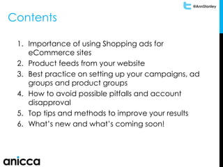 @AnnStanley
Contents
1. Importance of using Shopping ads for
eCommerce sites
2. Product feeds from your website
3. Best practice on setting up your campaigns, ad
groups and product groups
4. How to avoid possible pitfalls and account
disapproval
5. Top tips and methods to improve your results
6. What’s new and what’s coming soon!
 
