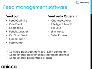 @AnnStanley
Feed management software
Feed out
• Feed Optimise
• One Feed
• Single feed
• Feed Manager
• Go Data feed
• Summit Feed
• Fuse Pump
Feed out – Orders in
• ChannelAdvisor
• Intelligent Reach
• Sell Brite
• Linn Works
• Seller Express
• Software packages from £50 - £2k+ per month
• Some charge additional costs for each channel
• Some charge percentage of sales
 