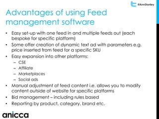 @AnnStanley
Advantages of using Feed
management software
• Easy set-up with one feed in and multiple feeds out (each
bespoke for specific platform)
• Some offer creation of dynamic text ad with parameters e.g.
price inserted from feed for a specific SKU
• Easy expansion into other platforms:
– CSE
– Affiliate
– Marketplaces
– Social ads
• Manual adjustment of feed content i.e. allows you to modify
content outside of website for specific platforms
• Bid management – including rules based
• Reporting by product, category, brand etc.
 