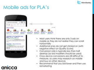 @AnnStanley
Mobile ads for PLA’s
• Most users think there are only 3 ads on
mobile as they do not realise they can scroll
horizontally
• Additional ones do not get clicked on (with
negative effect on Quality Score)
• Conversion rate is typically less than half
desktop (so bid modifiers should be used)
• Cross device conversions are still difficult to
measure, so users may research on mobile
and buy on other devices
• Recommend that you bid lower and then use
remarketing
 