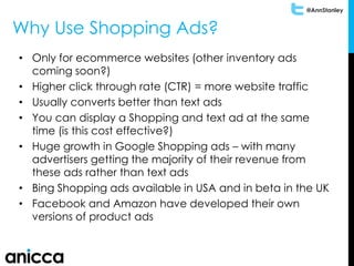 @AnnStanley
Why Use Shopping Ads?
• Only for ecommerce websites (other inventory ads
coming soon?)
• Higher click through rate (CTR) = more website traffic
• Usually converts better than text ads
• You can display a Shopping and text ad at the same
time (is this cost effective?)
• Huge growth in Google Shopping ads – with many
advertisers getting the majority of their revenue from
these ads rather than text ads
• Bing Shopping ads available in USA and in beta in the UK
• Facebook and Amazon have developed their own
versions of product ads
 