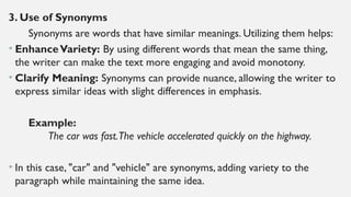 3. Use of Synonyms
Synonyms are words that have similar meanings. Utilizing them helps:
• EnhanceVariety: By using different words that mean the same thing,
the writer can make the text more engaging and avoid monotony.
• Clarify Meaning: Synonyms can provide nuance, allowing the writer to
express similar ideas with slight differences in emphasis.
Example:
The car was fast.The vehicle accelerated quickly on the highway.
• In this case, "car" and "vehicle" are synonyms, adding variety to the
paragraph while maintaining the same idea.
 