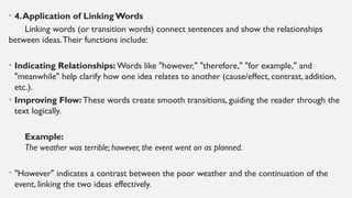 • 4.Application of Linking Words
Linking words (or transition words) connect sentences and show the relationships
between ideas.Their functions include:
• Indicating Relationships: Words like "however," "therefore," "for example," and
"meanwhile" help clarify how one idea relates to another (cause/effect, contrast, addition,
etc.).
• Improving Flow: These words create smooth transitions, guiding the reader through the
text logically.
Example:
The weather was terrible; however, the event went on as planned.
• "However" indicates a contrast between the poor weather and the continuation of the
event, linking the two ideas effectively.
 