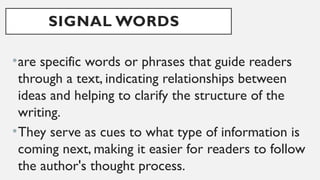 SIGNAL WORDS
•are specific words or phrases that guide readers
through a text, indicating relationships between
ideas and helping to clarify the structure of the
writing.
•They serve as cues to what type of information is
coming next, making it easier for readers to follow
the author's thought process.
 