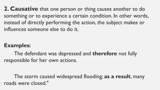 2. Causative that one person or thing causes another to do
something or to experience a certain condition. In other words,
instead of directly performing the action, the subject makes or
influences someone else to do it.
Examples:
The defendant was depressed and therefore not fully
responsible for her own actions.
The storm caused widespread flooding; as a result, many
roads were closed."
 