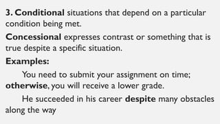 3. Conditional situations that depend on a particular
condition being met.
Concessional expresses contrast or something that is
true despite a specific situation.
Examples:
You need to submit your assignment on time;
otherwise, you will receive a lower grade.
He succeeded in his career despite many obstacles
along the way
 