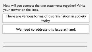 How will you connect the two statements together? Write
your answer on the lines.
____________________________________________
____________________________________________
There are various forms of discrimination in society
today.
We need to address this issue at hand.
 