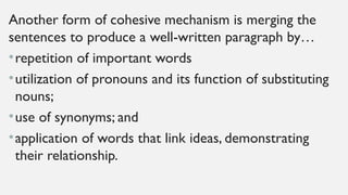 Another form of cohesive mechanism is merging the
sentences to produce a well-written paragraph by…
•repetition of important words
•utilization of pronouns and its function of substituting
nouns;
•use of synonyms; and
•application of words that link ideas, demonstrating
their relationship.
 